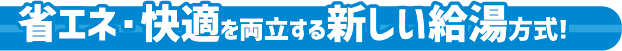 省エネ・快適を両立する新しい給湯方式！