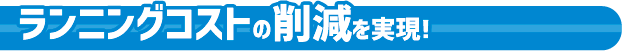 ランニングコストの削減を実現！