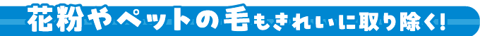 花粉やペットの毛もきれいに取り除く!